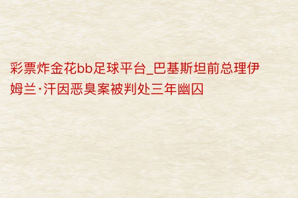 彩票炸金花bb足球平台_巴基斯坦前总理伊姆兰·汗因恶臭案被判处三年幽囚