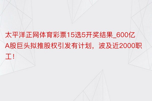 太平洋正网体育彩票15选5开奖结果_600亿A股巨头拟推股权引发有计划，波及近2000职工！