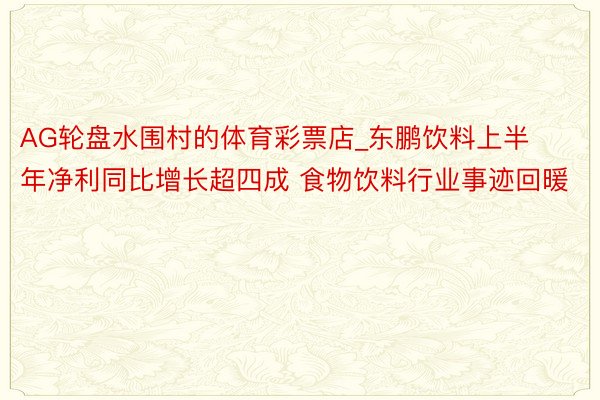 AG轮盘水围村的体育彩票店_东鹏饮料上半年净利同比增长超四成 食物饮料行业事迹回暖