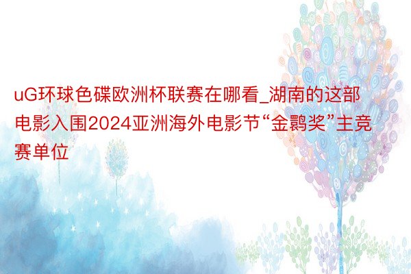 uG环球色碟欧洲杯联赛在哪看_湖南的这部电影入围2024亚洲海外电影节“金鹮奖”主竞赛单位