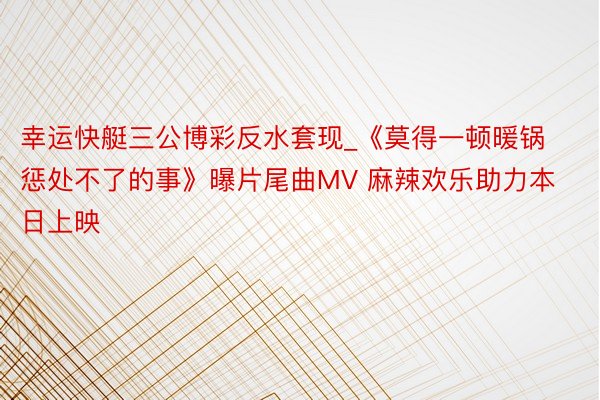 幸运快艇三公博彩反水套现_《莫得一顿暖锅惩处不了的事》曝片尾曲MV 麻辣欢乐助力本日上映