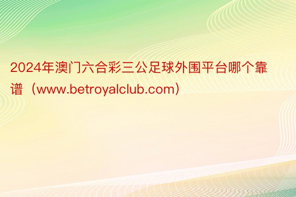 2024年澳门六合彩三公足球外围平台哪个靠谱（www.betroyalclub.com）