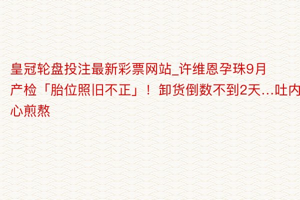 皇冠轮盘投注最新彩票网站_许维恩孕珠9月产检「胎位照旧不正」！卸货倒数不到2天…吐内心煎熬