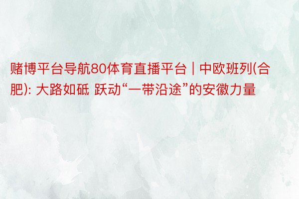 赌博平台导航80体育直播平台 | 中欧班列(合肥): 大路如砥 跃动“一带沿途”的安徽力量