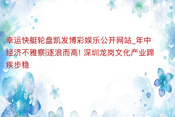 幸运快艇轮盘凯发博彩娱乐公开网站_年中经济不雅察|逐浪而高! 深圳龙岗文化产业蹄疾步稳