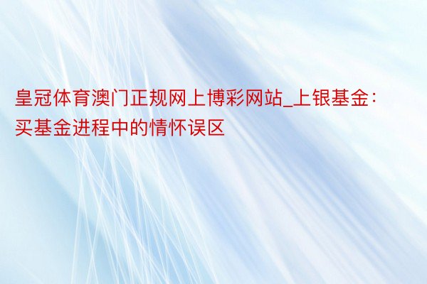 皇冠体育澳门正规网上博彩网站_上银基金：买基金进程中的情怀误区