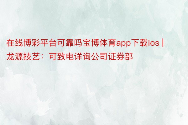 在线博彩平台可靠吗宝博体育app下载ios | 龙源技艺：可致电详询公司证券部