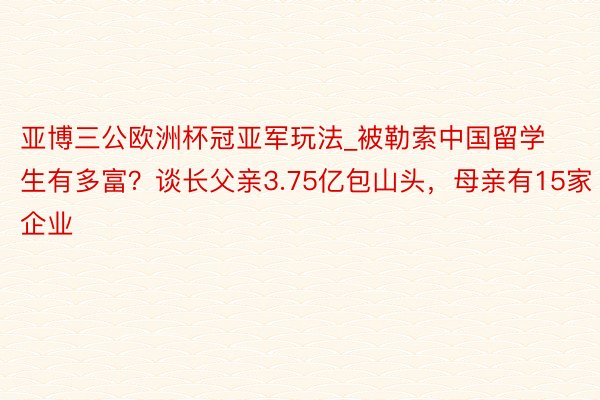 亚博三公欧洲杯冠亚军玩法_被勒索中国留学生有多富？谈长父亲3.75亿包山头，母亲有15家企业