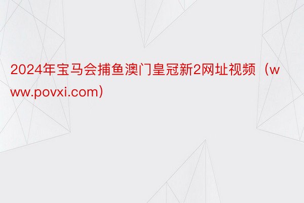 2024年宝马会捕鱼澳门皇冠新2网址视频（www.povxi.com）