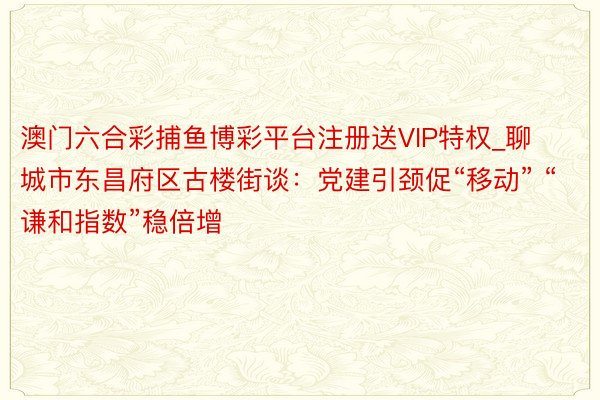 澳门六合彩捕鱼博彩平台注册送VIP特权_聊城市东昌府区古楼街谈：党建引颈促“移动” “谦和指数”稳倍增