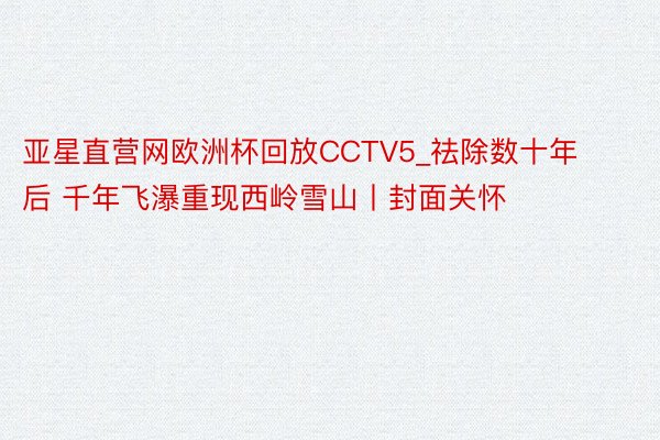 亚星直营网欧洲杯回放CCTV5_祛除数十年后 千年飞瀑重现西岭雪山丨封面关怀