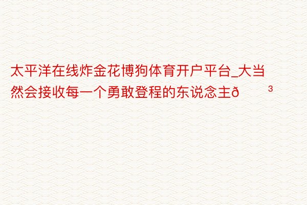 太平洋在线炸金花博狗体育开户平台_大当然会接收每一个勇敢登程的东说念主🌳