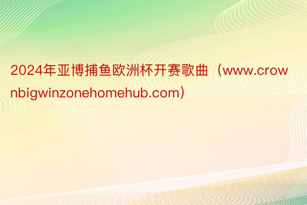 2024年亚博捕鱼欧洲杯开赛歌曲（www.crownbigwinzonehomehub.com）