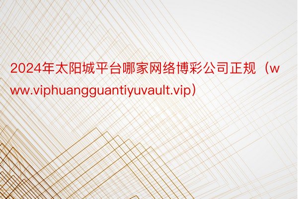 2024年太阳城平台哪家网络博彩公司正规（www.viphuangguantiyuvault.vip）