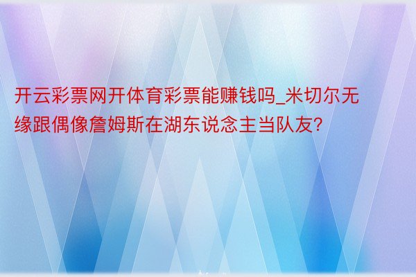 开云彩票网开体育彩票能赚钱吗_米切尔无缘跟偶像詹姆斯在湖东说念主当队友？