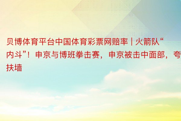 贝博体育平台中国体育彩票网赔率 | 火箭队“内斗”！申京与博班拳击赛，申京被击中面部，夸张扶墙