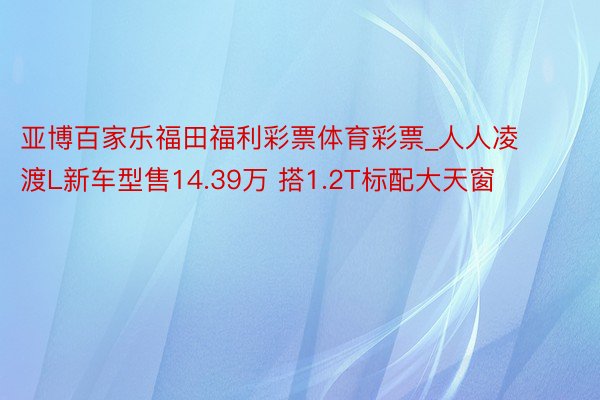 亚博百家乐福田福利彩票体育彩票_人人凌渡L新车型售14.39万 搭1.2T标配大天窗