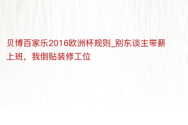 贝博百家乐2016欧洲杯规则_别东谈主带薪上班，我倒贴装修工位