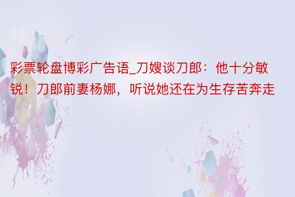 彩票轮盘博彩广告语_刀嫂谈刀郎：他十分敏锐！刀郎前妻杨娜，听说她还在为生存苦奔走