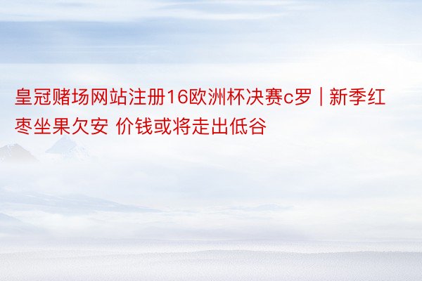 皇冠赌场网站注册16欧洲杯决赛c罗 | 新季红枣坐果欠安 价钱或将走出低谷