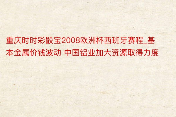 重庆时时彩骰宝2008欧洲杯西班牙赛程_基本金属价钱波动 中国铝业加大资源取得力度