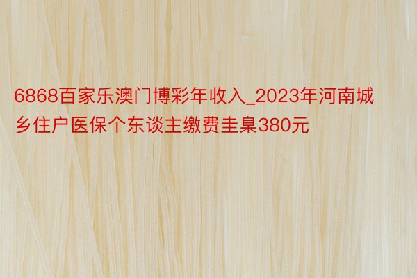 6868百家乐澳门博彩年收入_2023年河南城乡住户医保个东谈主缴费圭臬380元