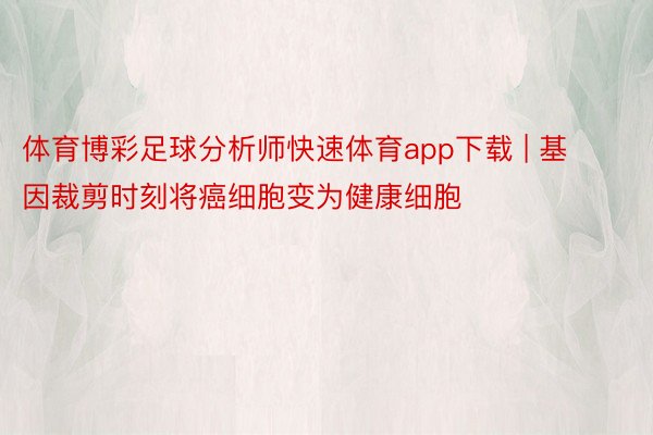 体育博彩足球分析师快速体育app下载 | 基因裁剪时刻将癌细胞变为健康细胞