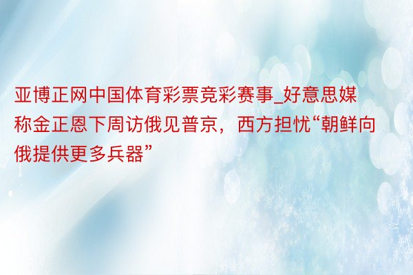 亚博正网中国体育彩票竞彩赛事_好意思媒称金正恩下周访俄见普京，西方担忧“朝鲜向俄提供更多兵器”