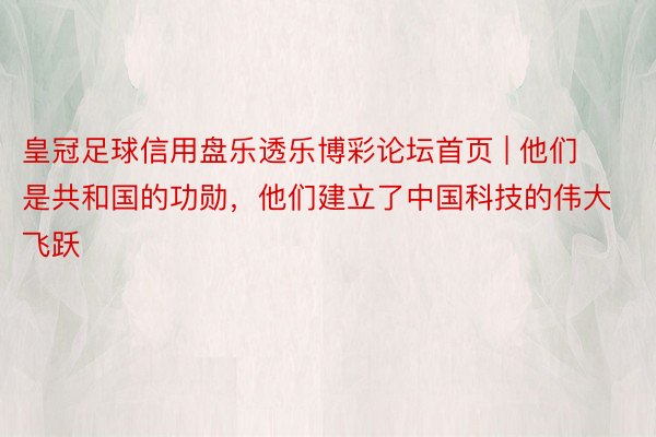 皇冠足球信用盘乐透乐博彩论坛首页 | 他们是共和国的功勋，他们建立了中国科技的伟大飞跃