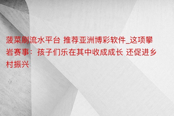 菠菜刷流水平台 推荐亚洲博彩软件_这项攀岩赛事：孩子们乐在其中收成成长 还促进乡村振兴