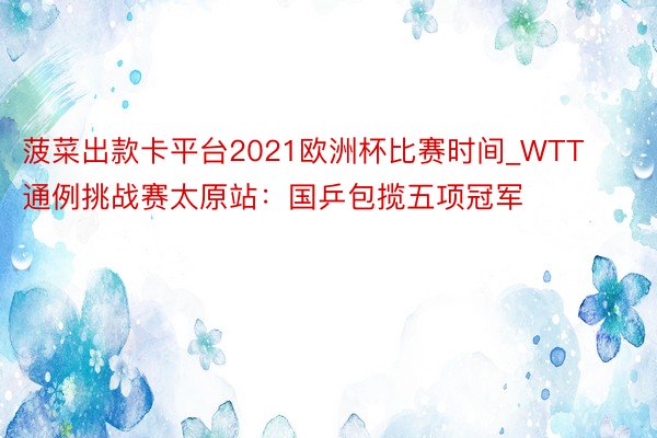 菠菜出款卡平台2021欧洲杯比赛时间_WTT通例挑战赛太原站：国乒包揽五项冠军