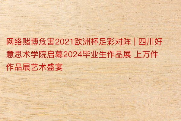 网络赌博危害2021欧洲杯足彩对阵 | 四川好意思术学院启幕2024毕业生作品展 上万件作品展艺术盛宴