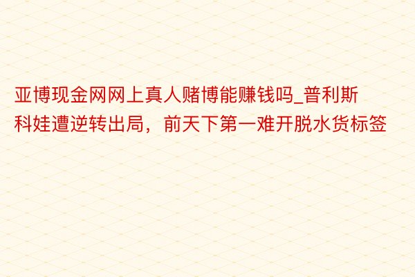 亚博现金网网上真人赌博能赚钱吗_普利斯科娃遭逆转出局，前天下第一难开脱水货标签