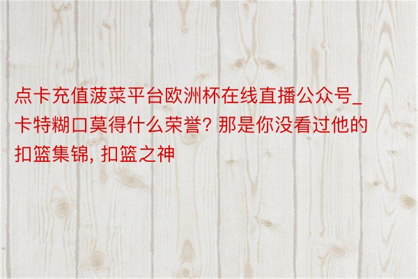 点卡充值菠菜平台欧洲杯在线直播公众号_卡特糊口莫得什么荣誉? 那是你没看过他的扣篮集锦, 扣篮之神