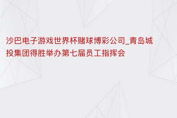 沙巴电子游戏世界杯赌球博彩公司_青岛城投集团得胜举办第七届员工指挥会