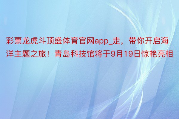 彩票龙虎斗顶盛体育官网app_走，带你开启海洋主题之旅！青岛科技馆将于9月19日惊艳亮相