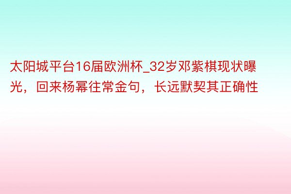 太阳城平台16届欧洲杯_32岁邓紫棋现状曝光，回来杨幂往常金句，长远默契其正确性