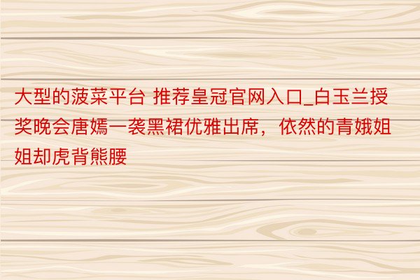 大型的菠菜平台 推荐皇冠官网入口_白玉兰授奖晚会唐嫣一袭黑裙优雅出席，依然的青娥姐姐却虎背熊腰