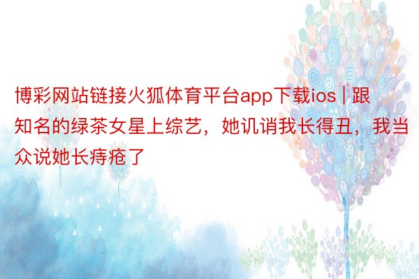 博彩网站链接火狐体育平台app下载ios | 跟知名的绿茶女星上综艺，她讥诮我长得丑，我当众说她长痔疮了