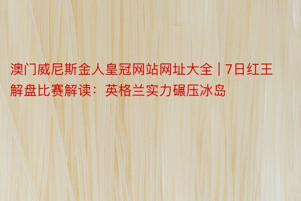 澳门威尼斯金人皇冠网站网址大全 | 7日红王解盘比赛解读：英格兰实力碾压冰岛