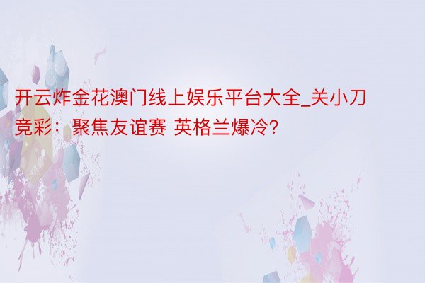 开云炸金花澳门线上娱乐平台大全_关小刀竞彩：聚焦友谊赛 英格兰爆冷？