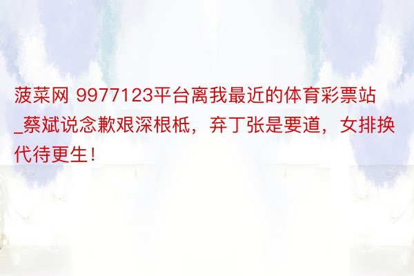 菠菜网 9977123平台离我最近的体育彩票站_蔡斌说念歉艰深根柢，弃丁张是要道，女排换代待更生！