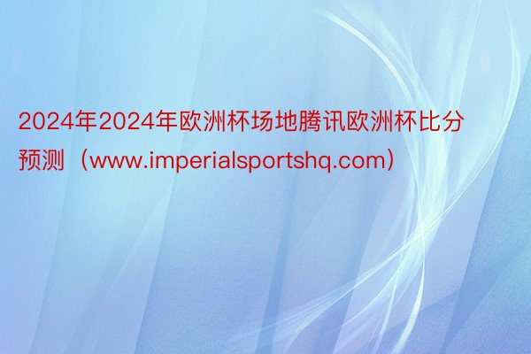 2024年2024年欧洲杯场地腾讯欧洲杯比分预测（www.imperialsportshq.com）