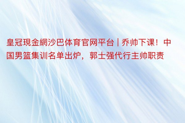 皇冠現金網沙巴体育官网平台 | 乔帅下课！中国男篮集训名单出炉，郭士强代行主帅职责