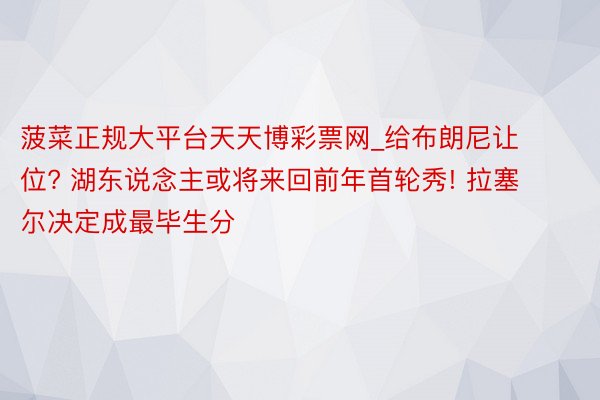 菠菜正规大平台天天博彩票网_给布朗尼让位? 湖东说念主或将来回前年首轮秀! 拉塞尔决定成最毕生分