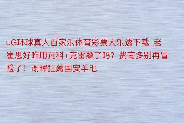 uG环球真人百家乐体育彩票大乐透下载_老崔思好咋用瓦科+克雷桑了吗？费南多别再冒险了！谢晖狂薅国安羊毛