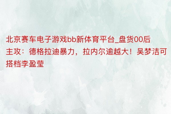 北京赛车电子游戏bb新体育平台_盘货00后主攻：德格拉迪暴力，拉内尔逾越大！吴梦洁可搭档李盈莹