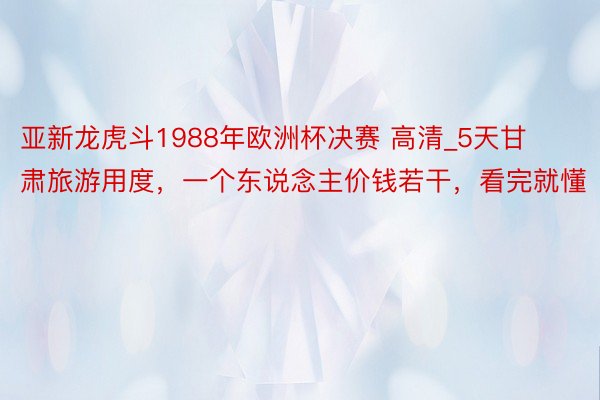 亚新龙虎斗1988年欧洲杯决赛 高清_5天甘肃旅游用度，一个东说念主价钱若干，看完就懂