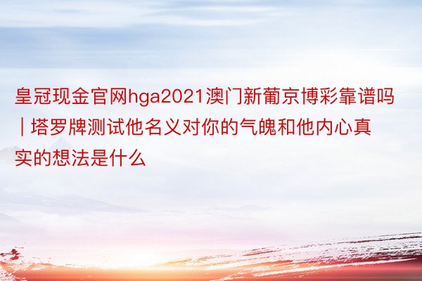 皇冠现金官网hga2021澳门新葡京博彩靠谱吗 | 塔罗牌测试他名义对你的气魄和他内心真实的想法是什么