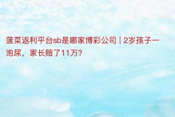 菠菜返利平台sb是哪家博彩公司 | 2岁孩子一泡尿，家长赔了11万？